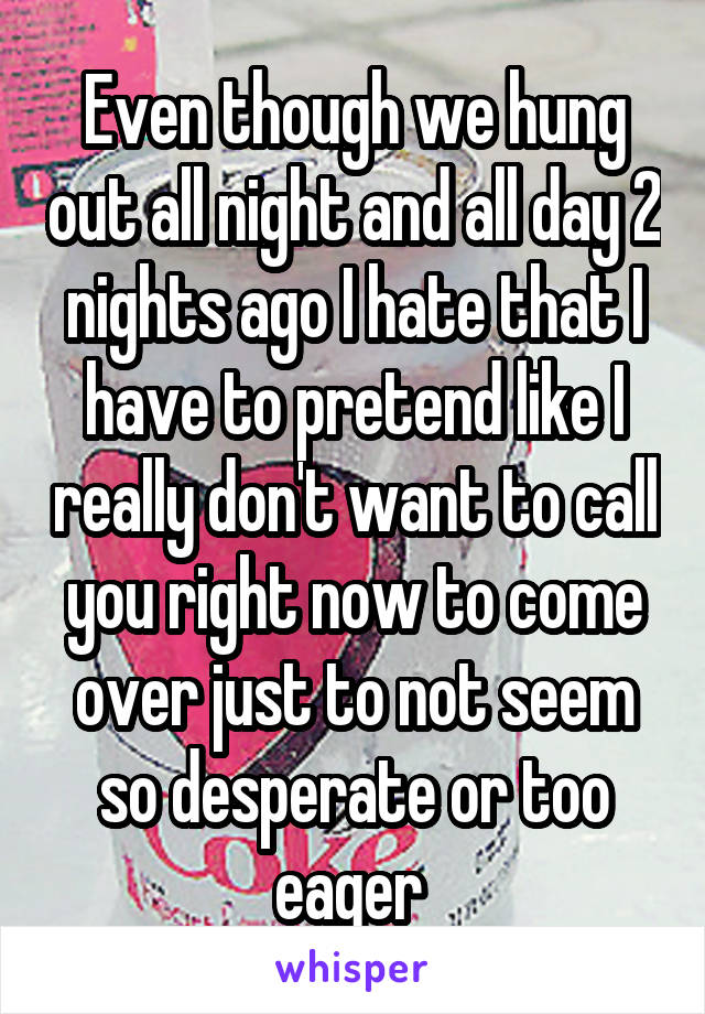 Even though we hung out all night and all day 2 nights ago I hate that I have to pretend like I really don't want to call you right now to come over just to not seem so desperate or too eager 