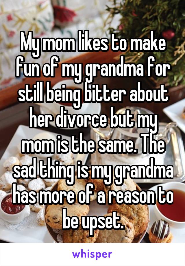 My mom likes to make fun of my grandma for still being bitter about her divorce but my mom is the same. The sad thing is my grandma has more of a reason to be upset.