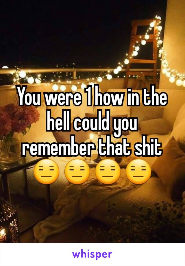 You were 1 how in the hell could you remember that shit 😑😑😑😑