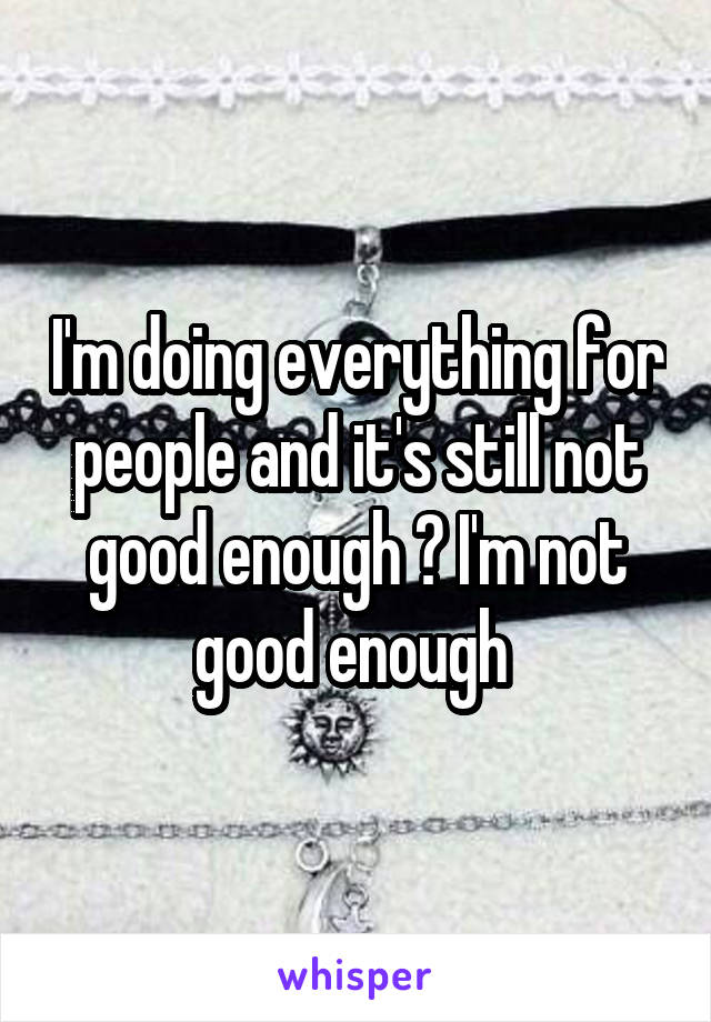 I'm doing everything for people and it's still not good enough 😔 I'm not good enough 