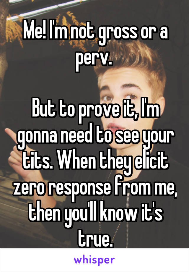 Me! I'm not gross or a perv. 

But to prove it, I'm gonna need to see your tits. When they elicit zero response from me, then you'll know it's true.