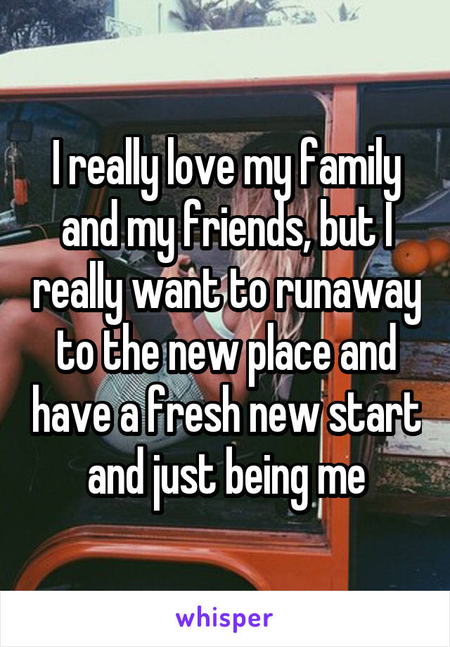 I really love my family and my friends, but I really want to runaway to the new place and have a fresh new start and just being me