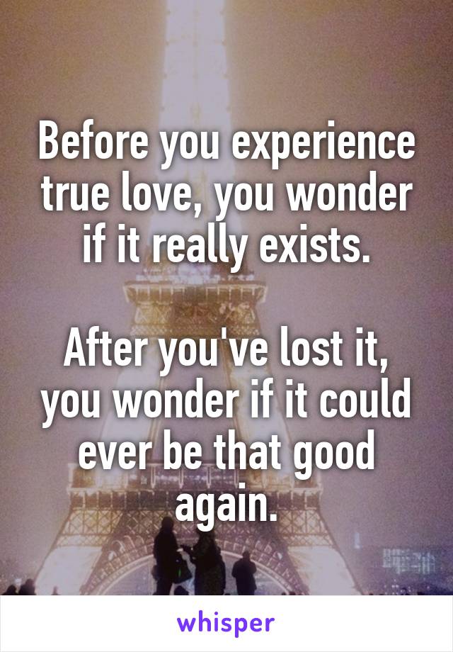 Before you experience true love, you wonder if it really exists.

After you've lost it, you wonder if it could ever be that good again.