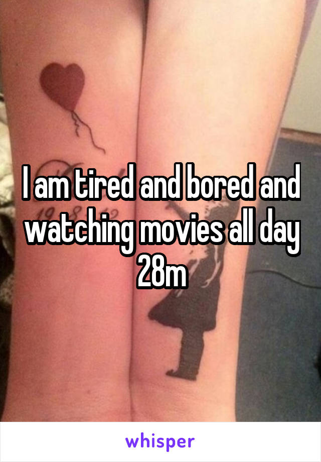 I am tired and bored and watching movies all day 28m