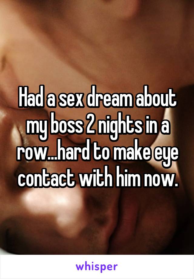 Had a sex dream about my boss 2 nights in a row...hard to make eye contact with him now.