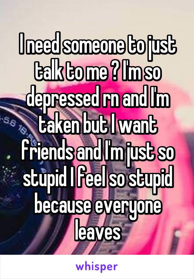 I need someone to just talk to me 😔 I'm so depressed rn and I'm taken but I want friends and I'm just so stupid I feel so stupid because everyone leaves