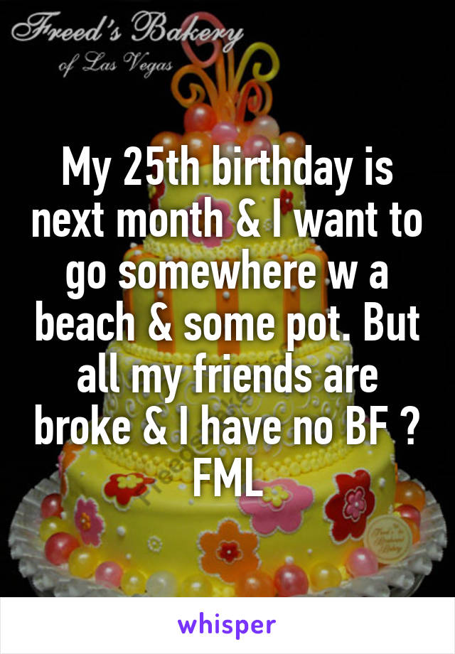 My 25th birthday is next month & I want to go somewhere w a beach & some pot. But all my friends are broke & I have no BF 😭 FML