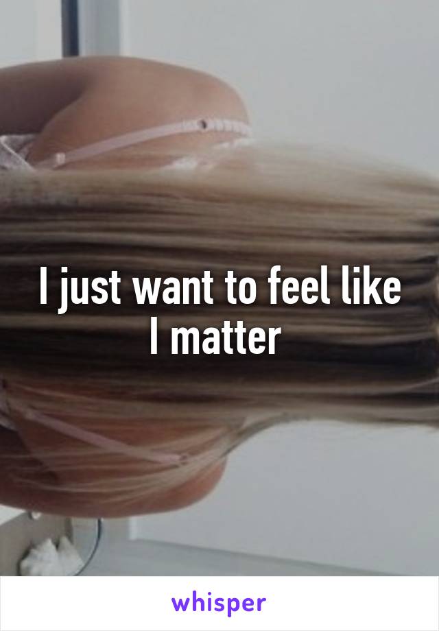 I just want to feel like I matter 