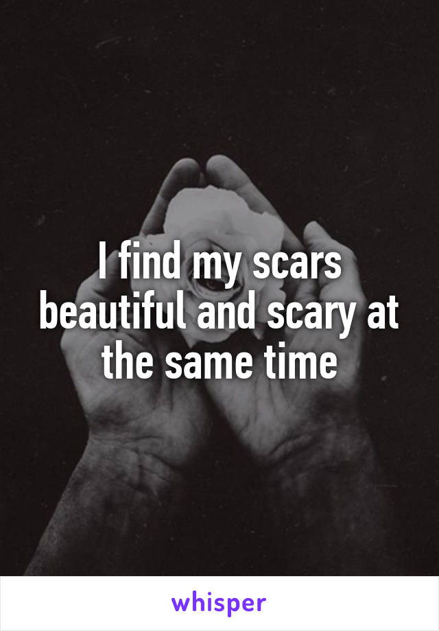 I find my scars beautiful and scary at the same time