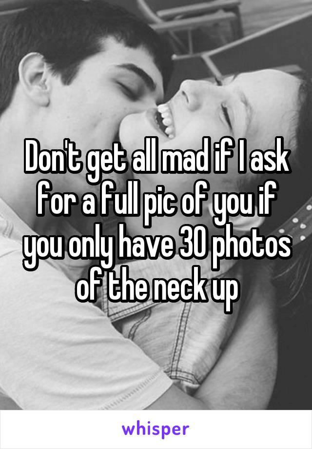 Don't get all mad if I ask for a full pic of you if you only have 30 photos of the neck up