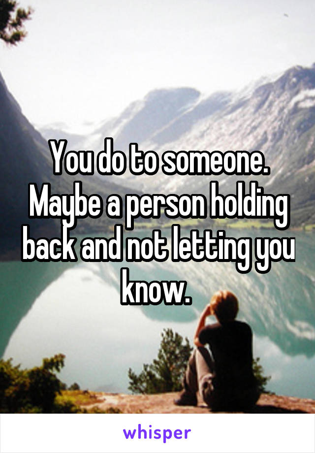 You do to someone. Maybe a person holding back and not letting you know. 