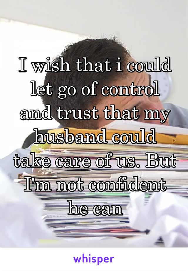 I wish that i could let go of control and trust that my husband could take care of us. But I'm not confident he can