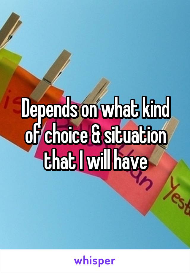 Depends on what kind of choice & situation that I will have