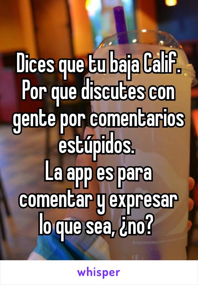 Dices que tu baja Calif. Por que discutes con gente por comentarios estúpidos. 
La app es para comentar y expresar lo que sea, ¿no? 