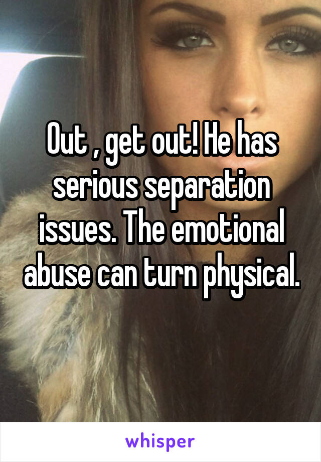 Out , get out! He has serious separation issues. The emotional abuse can turn physical. 