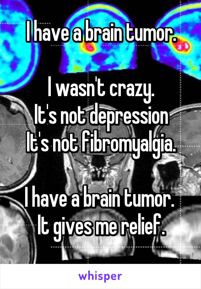 I have a brain tumor.

I wasn't crazy.
It's not depression
It's not fibromyalgia.

I have a brain tumor. 
It gives me relief.
