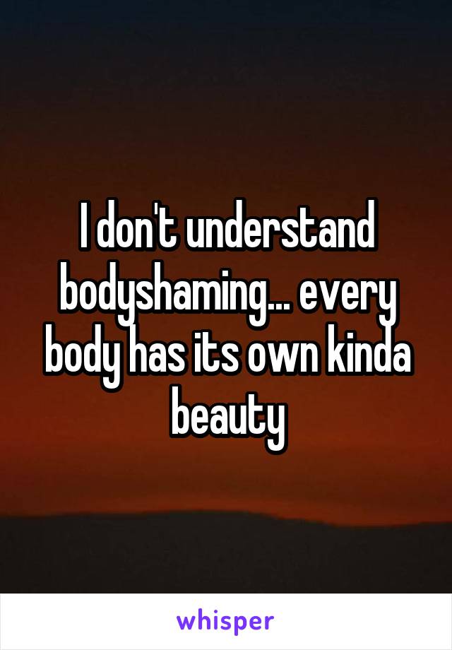 I don't understand bodyshaming... every body has its own kinda beauty