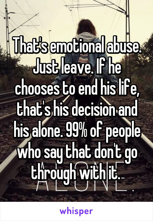 That's emotional abuse. Just leave. If he chooses to end his life, that's his decision and his alone. 99% of people who say that don't go through with it. 