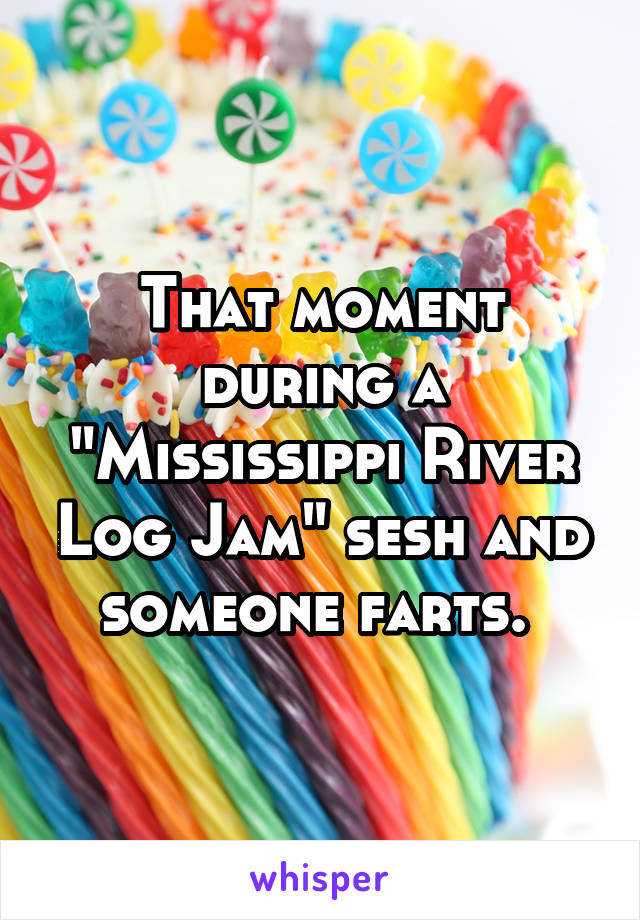 That moment during a "Mississippi River Log Jam" sesh and someone farts. 