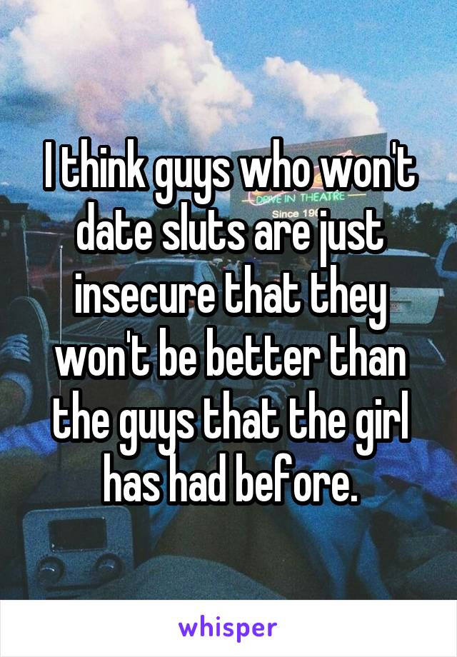 I think guys who won't date sluts are just insecure that they won't be better than the guys that the girl has had before.