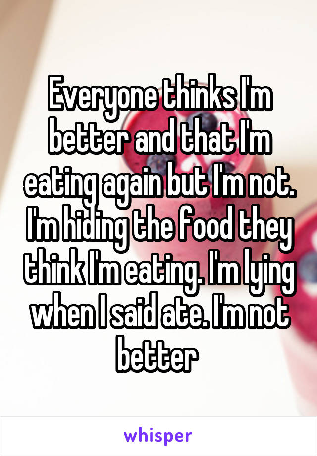 Everyone thinks I'm better and that I'm eating again but I'm not. I'm hiding the food they think I'm eating. I'm lying when I said ate. I'm not better 