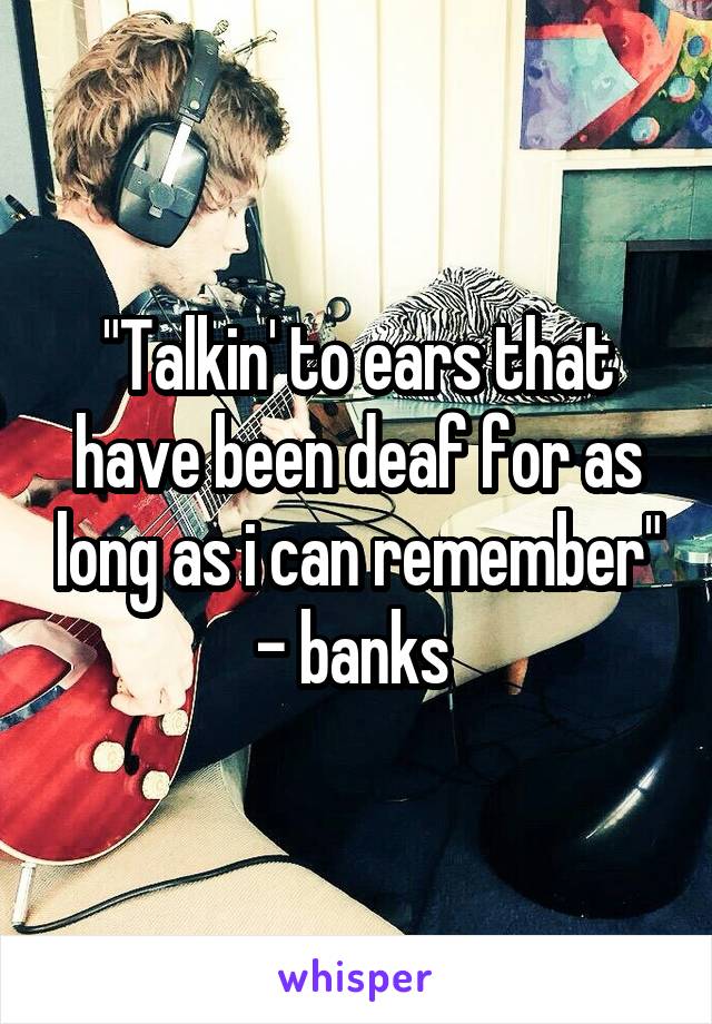 "Talkin' to ears that have been deaf for as long as i can remember" - banks 