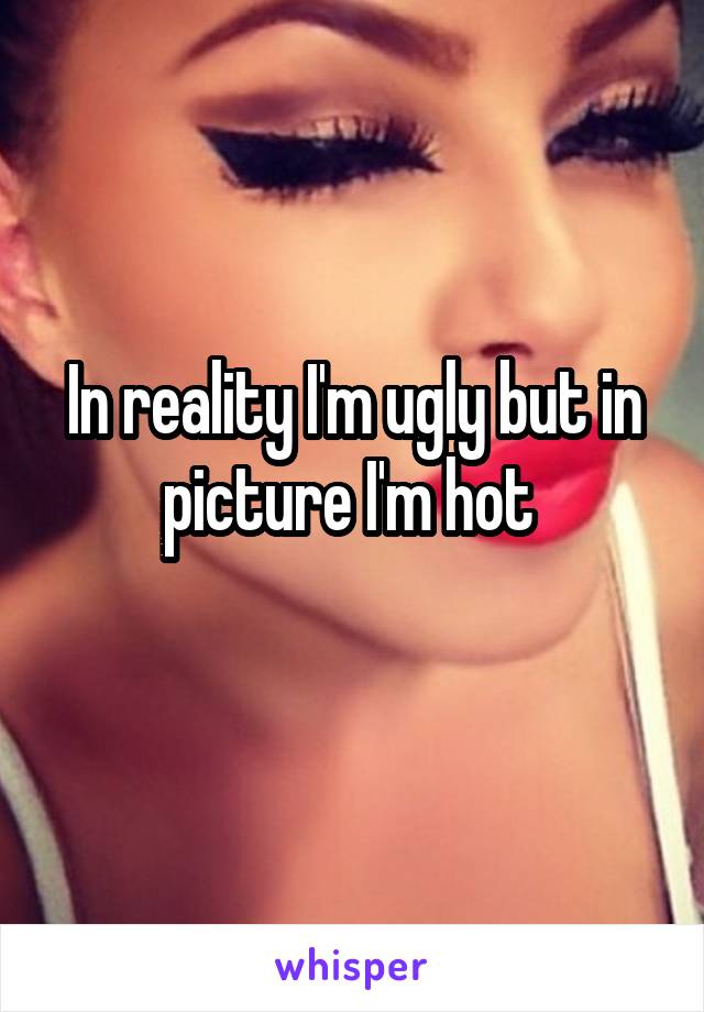 In reality I'm ugly but in picture I'm hot 
