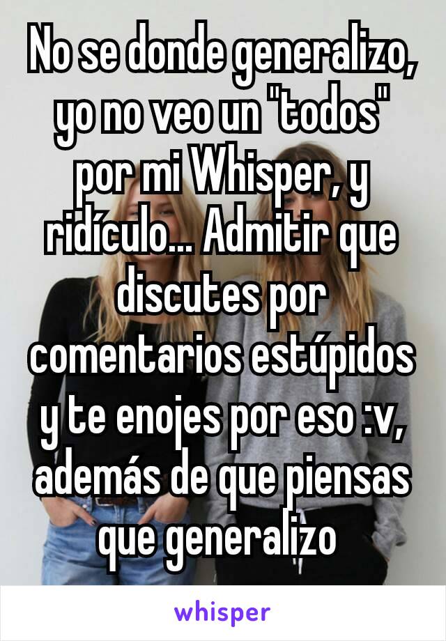 No se donde generalizo, yo no veo un "todos" por mi Whisper, y ridículo... Admitir que discutes por comentarios estúpidos y te enojes por eso :v, además de que piensas que generalizo 
