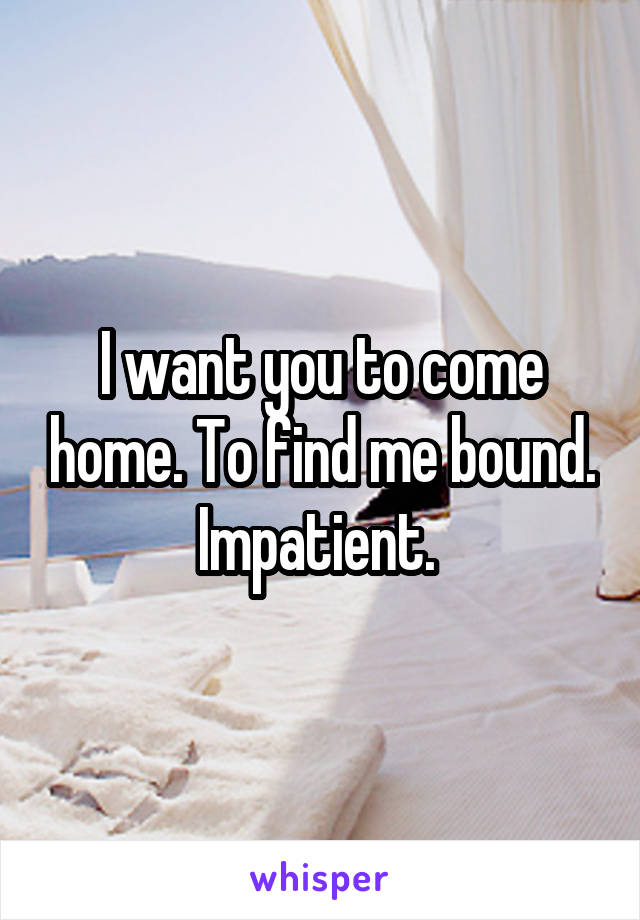 I want you to come home. To find me bound. Impatient. 