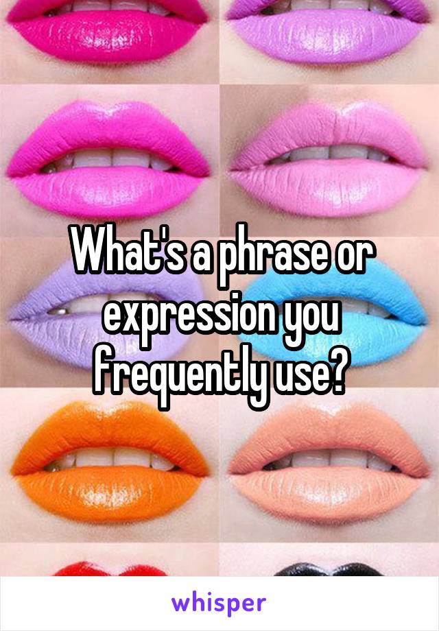 What's a phrase or expression you frequently use?