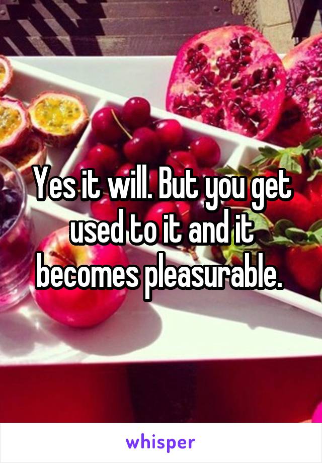 Yes it will. But you get used to it and it becomes pleasurable. 