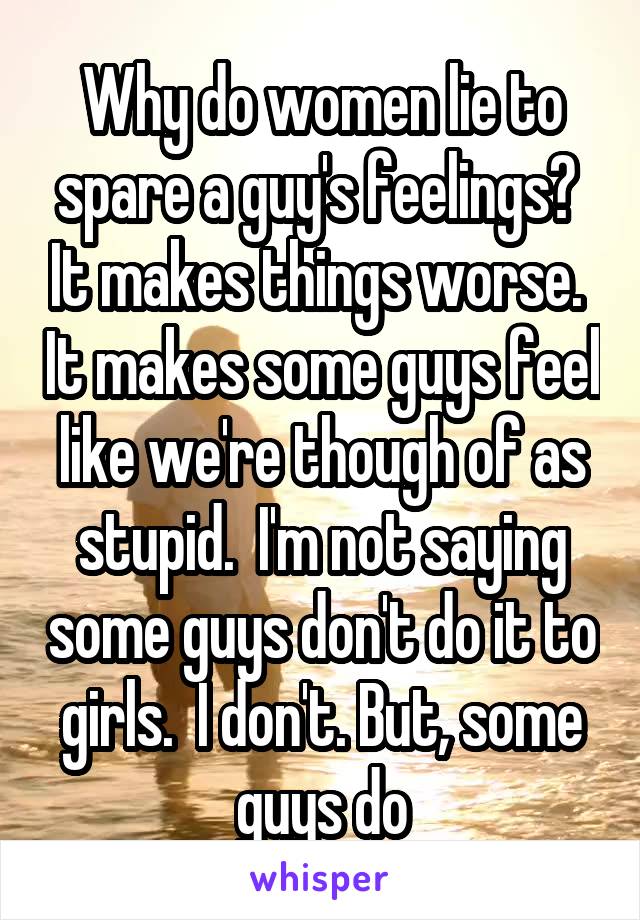 Why do women lie to spare a guy's feelings?  It makes things worse.  It makes some guys feel like we're though of as stupid.  I'm not saying some guys don't do it to girls.  I don't. But, some guys do