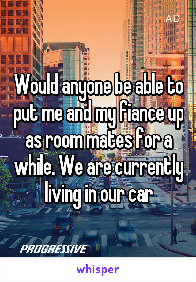 Would anyone be able to put me and my fiance up as room mates for a while. We are currently living in our car