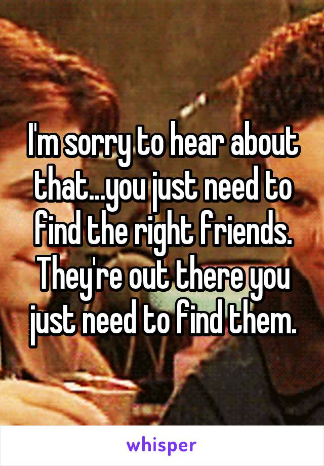 I'm sorry to hear about that...you just need to find the right friends. They're out there you just need to find them.