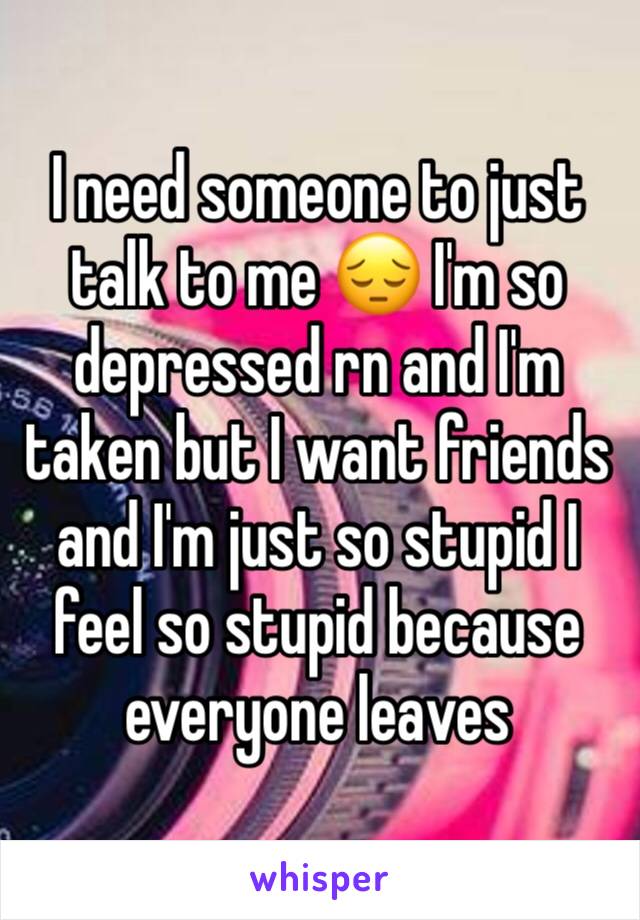 I need someone to just talk to me 😔 I'm so depressed rn and I'm taken but I want friends and I'm just so stupid I feel so stupid because everyone leaves