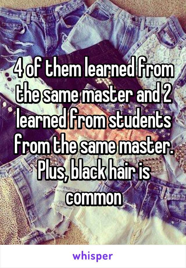 4 of them learned from the same master and 2 learned from students from the same master. Plus, black hair is common