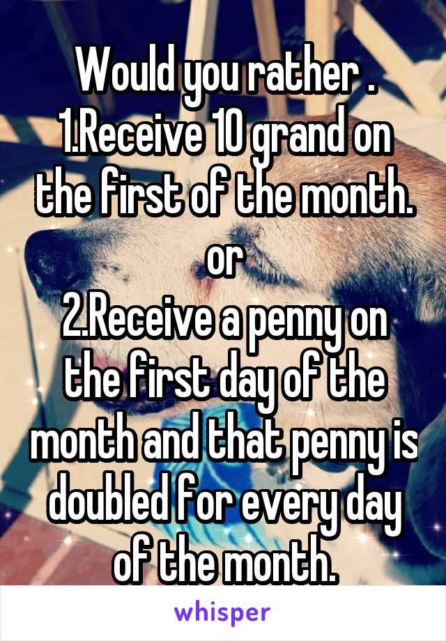 Would you rather .
1.Receive 10 grand on the first of the month.
or
2.Receive a penny on the first day of the month and that penny is doubled for every day of the month.