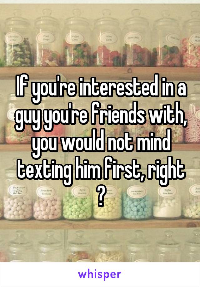 If you're interested in a guy you're friends with, you would not mind texting him first, right ?