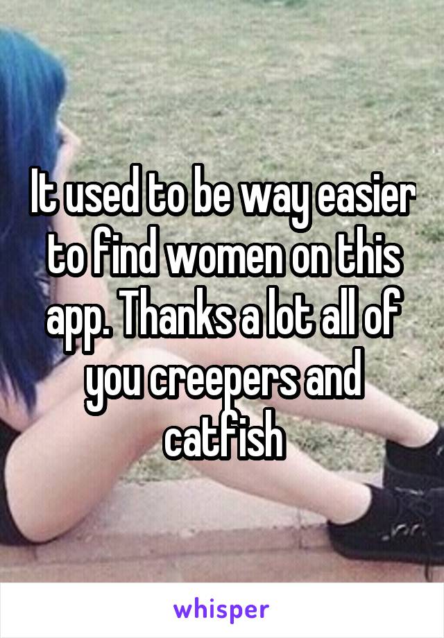 It used to be way easier to find women on this app. Thanks a lot all of you creepers and catfish