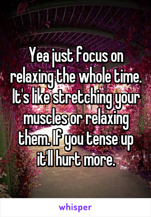 Yea just focus on relaxing the whole time. It's like stretching your muscles or relaxing them. If you tense up it'll hurt more.