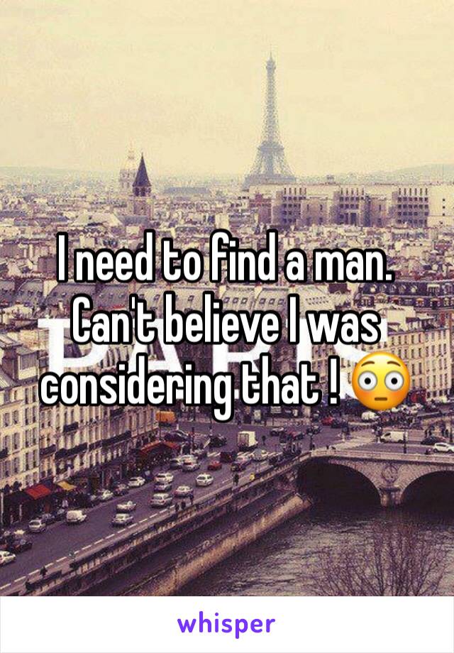 I need to find a man. Can't believe I was considering that ! 😳