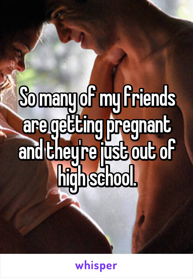 So many of my friends are getting pregnant and they're just out of high school.