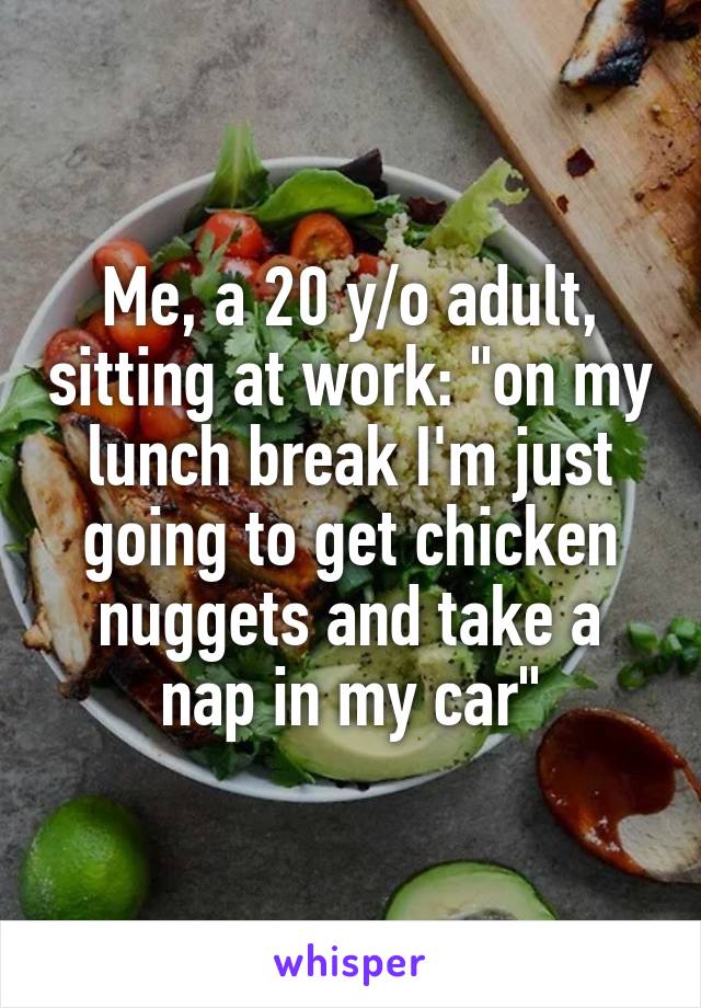 Me, a 20 y/o adult, sitting at work: "on my lunch break I'm just going to get chicken nuggets and take a nap in my car"