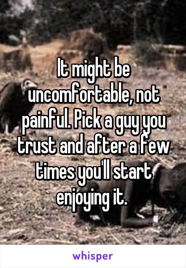 It might be uncomfortable, not painful. Pick a guy you trust and after a few times you'll start enjoying it. 