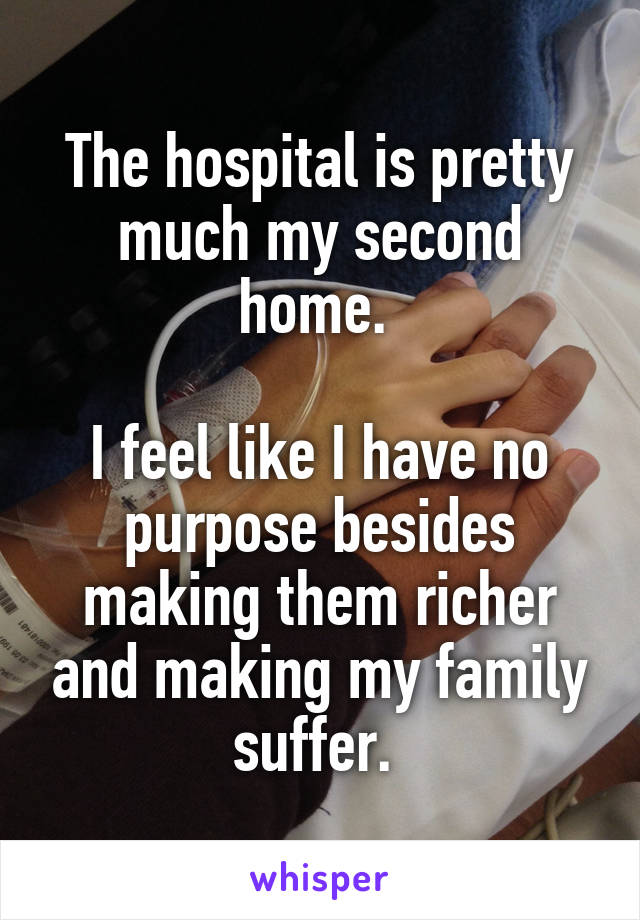 The hospital is pretty much my second home. 

I feel like I have no purpose besides making them richer and making my family suffer. 