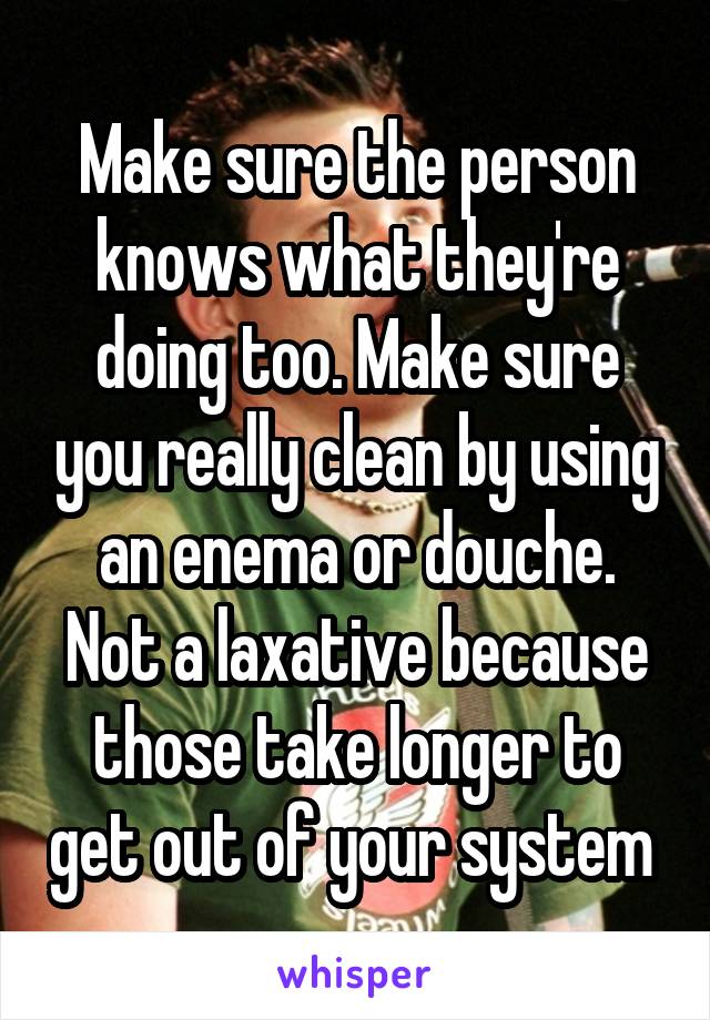 Make sure the person knows what they're doing too. Make sure you really clean by using an enema or douche. Not a laxative because those take longer to get out of your system 