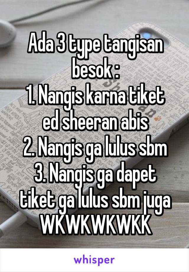 Ada 3 type tangisan besok :
1. Nangis karna tiket ed sheeran abis
2. Nangis ga lulus sbm
3. Nangis ga dapet tiket ga lulus sbm juga WKWKWKWKK