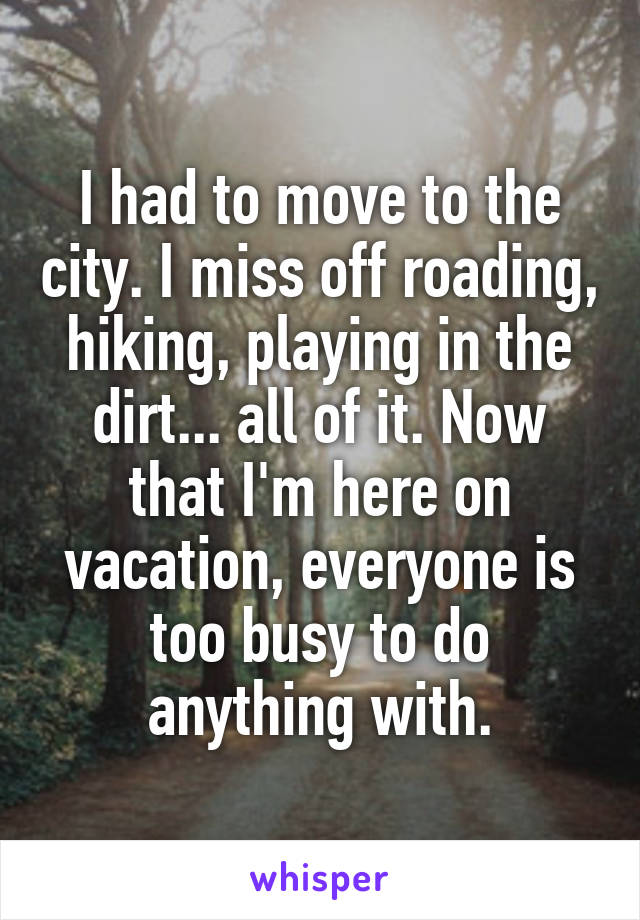 I had to move to the city. I miss off roading, hiking, playing in the dirt... all of it. Now that I'm here on vacation, everyone is too busy to do anything with.