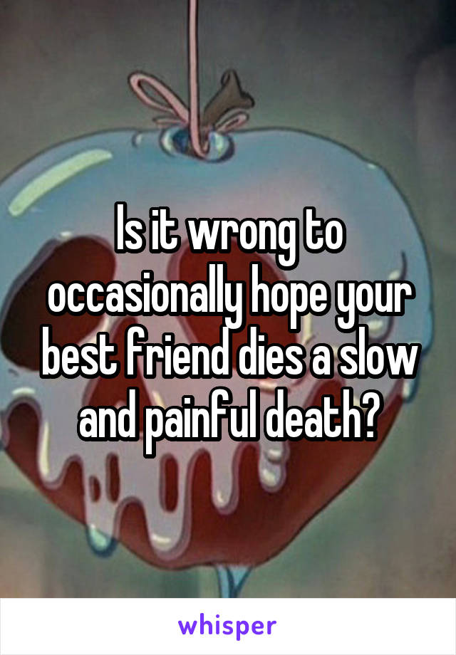 Is it wrong to occasionally hope your best friend dies a slow and painful death?