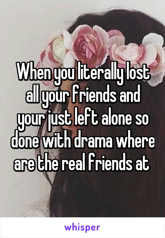 When you literally lost all your friends and your just left alone so done with drama where are the real friends at 